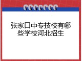 张家口中专技校有哪些学校河北招生