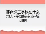 邢台焊工学校在什么地方-学焊接专业-培训的
