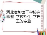 河北廊坊焊工学校有哪些-学校招生-学焊工的专业