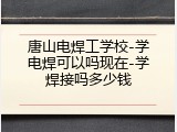 唐山电焊工学校-学电焊可以吗现在-学焊接吗多少钱
