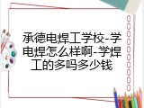 承德电焊工学校-学电焊怎么样啊-学焊工的多吗多少钱