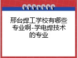 邢台焊工学校有哪些专业啊-学电焊技术的专业