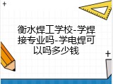 衡水焊工学校-学焊接专业吗-学电焊可以吗多少钱