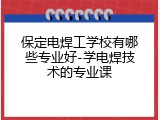 保定电焊工学校有哪些专业好-学电焊技术的专业课