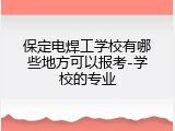 保定电焊工学校有哪些地方可以报考-学校的专业