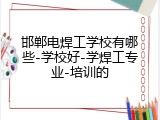 邯郸电焊工学校有哪些-学校好-学焊工专业-培训的