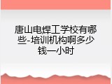 唐山电焊工学校有哪些-培训机构啊多少钱一小时