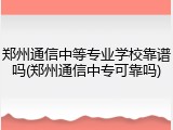 郑州通信中等专业学校靠谱吗(郑州通信中专可靠吗)