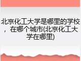 北京化工大学是哪里的学校，在哪个城市(北京化工大学在哪里)