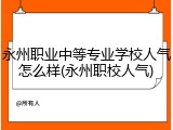 永州职业中等专业学校人气怎么样(永州职校人气)
