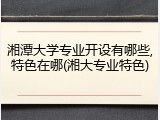 湘潭大学专业开设有哪些,特色在哪(湘大专业特色)