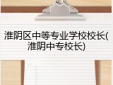 淮阴区中等专业学校校长(淮阴中专校长)