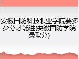 安徽国防科技职业学院要多少分才能进(安徽国防学院录取分)