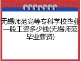 无锡师范高等专科学校毕业一般工资多少钱(无锡师范毕业薪资)