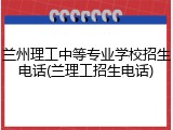 兰州理工中等专业学校招生电话(兰理工招生电话)