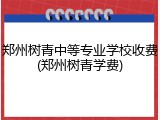 郑州树青中等专业学校收费(郑州树青学费)