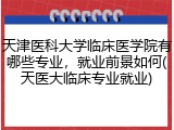 天津医科大学临床医学院有哪些专业，就业前景如何(天医大临床专业就业)