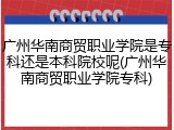 广州华南商贸职业学院是专科还是本科院校呢(广州华南商贸职业学院专科)