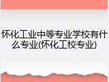 怀化工业中等专业学校有什么专业(怀化工校专业)