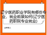 辽宁医药职业学院有哪些专业，就业前景如何(辽宁医药职院专业就业)