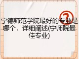 宁德师范学院最好的专业是哪个，详细阐述(宁师院最佳专业)