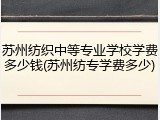 苏州纺织中等专业学校学费多少钱(苏州纺专学费多少)