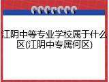 江阴中等专业学校属于什么区(江阴中专属何区)