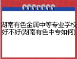 湖南有色金属中等专业学校好不好(湖南有色中专如何)