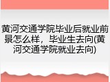 黄河交通学院毕业后就业前景怎么样，毕业生去向(黄河交通学院就业去向)