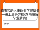 湖南劳动人事职业学院毕业一般工资多少钱(湖南职院毕业薪资)