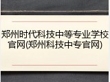 郑州时代科技中等专业学校官网(郑州科技中专官网)