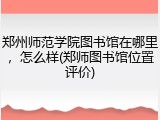 郑州师范学院图书馆在哪里，怎么样(郑师图书馆位置评价)