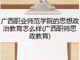 广西职业师范学院的思想政治教育怎么样(广西职师思政教育)