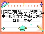 甘肃建筑职业技术学院毕业生一般年薪多少钱(甘建院毕业生年薪)