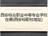西安综合职业中等专业学校在哪(西安综职校地址)