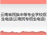 云南省民族中等专业学校招生电话(云南民专招生电话)