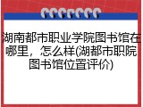 湖南都市职业学院图书馆在哪里，怎么样(湖都市职院图书馆位置评价)