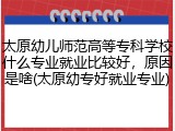 太原幼儿师范高等专科学校什么专业就业比较好，原因是啥(太原幼专好就业专业)