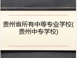 贵州省所有中等专业学校(贵州中专学校)