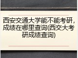 西安交通大学能不能考研，成绩在哪里查询(西交大考研成绩查询)