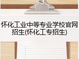 怀化工业中等专业学校官网招生(怀化工专招生)