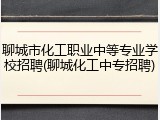 聊城市化工职业中等专业学校招聘(聊城化工中专招聘)