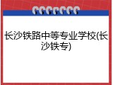 长沙铁路中等专业学校(长沙铁专)