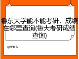 鲁东大学能不能考研，成绩在哪里查询(鲁大考研成绩查询)