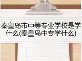 秦皇岛市中等专业学校是学什么(秦皇岛中专学什么)