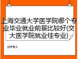 上海交通大学医学院哪个专业毕业就业前景比较好(交大医学院就业佳专业)