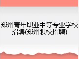 郑州青年职业中等专业学校招聘(郑州职校招聘)