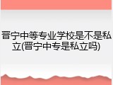 晋宁中等专业学校是不是私立(晋宁中专是私立吗)