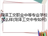 菏泽工交职业中等专业学校怎么样(菏泽工交中专如何)