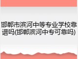 邯郸市滨河中等专业学校靠谱吗(邯郸滨河中专可靠吗)